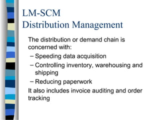 LM-SCM
Distribution Management
The distribution or demand chain is
concerned with:
– Speeding data acquisition
– Controlling inventory, warehousing and
shipping
– Reducing paperwork
It also includes invoice auditing and order
tracking
 