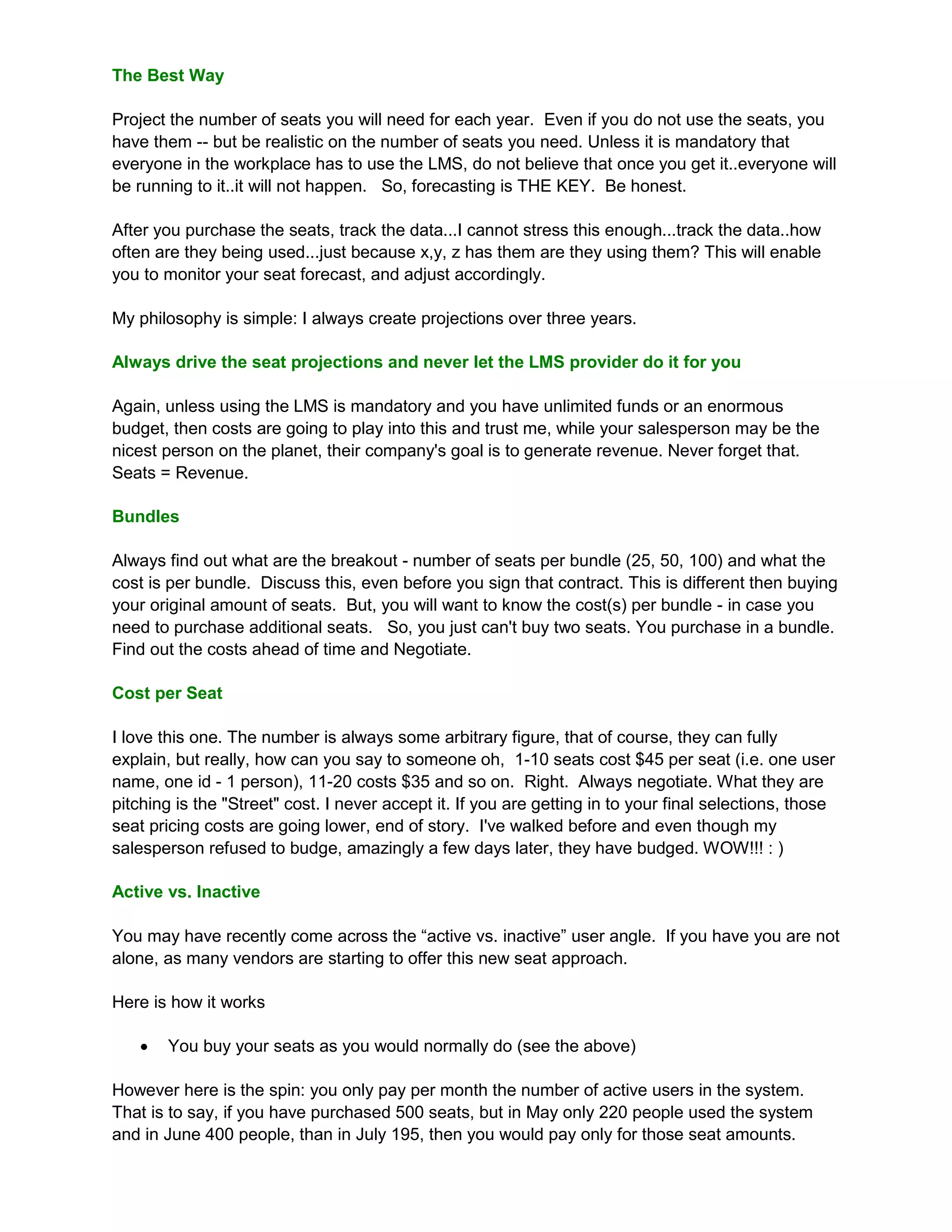 The Best Way

Project the number of seats you will need for each year. Even if you do not use the seats, you
have them -- but be realistic on the number of seats you need. Unless it is mandatory that
everyone in the workplace has to use the LMS, do not believe that once you get it..everyone will
be running to it..it will not happen. So, forecasting is THE KEY. Be honest.

After you purchase the seats, track the data...I cannot stress this enough...track the data..how
often are they being used...just because x,y, z has them are they using them? This will enable
you to monitor your seat forecast, and adjust accordingly.

My philosophy is simple: I always create projections over three years.

Always drive the seat projections and never let the LMS provider do it for you

Again, unless using the LMS is mandatory and you have unlimited funds or an enormous
budget, then costs are going to play into this and trust me, while your salesperson may be the
nicest person on the planet, their company's goal is to generate revenue. Never forget that.
Seats = Revenue.

Bundles

Always find out what are the breakout - number of seats per bundle (25, 50, 100) and what the
cost is per bundle. Discuss this, even before you sign that contract. This is different then buying
your original amount of seats. But, you will want to know the cost(s) per bundle - in case you
need to purchase additional seats. So, you just can't buy two seats. You purchase in a bundle.
Find out the costs ahead of time and Negotiate.

Cost per Seat

I love this one. The number is always some arbitrary figure, that of course, they can fully
explain, but really, how can you say to someone oh, 1-10 seats cost $45 per seat (i.e. one user
name, one id - 1 person), 11-20 costs $35 and so on. Right. Always negotiate. What they are
pitching is the "Street" cost. I never accept it. If you are getting in to your final selections, those
seat pricing costs are going lower, end of story. I've walked before and even though my
salesperson refused to budge, amazingly a few days later, they have budged. WOW!!! : )

Active vs. Inactive

You may have recently come across the “active vs. inactive” user angle. If you have you are not
alone, as many vendors are starting to offer this new seat approach.

Here is how it works

      You buy your seats as you would normally do (see the above)

However here is the spin: you only pay per month the number of active users in the system.
That is to say, if you have purchased 500 seats, but in May only 220 people used the system
and in June 400 people, than in July 195, then you would pay only for those seat amounts.
 