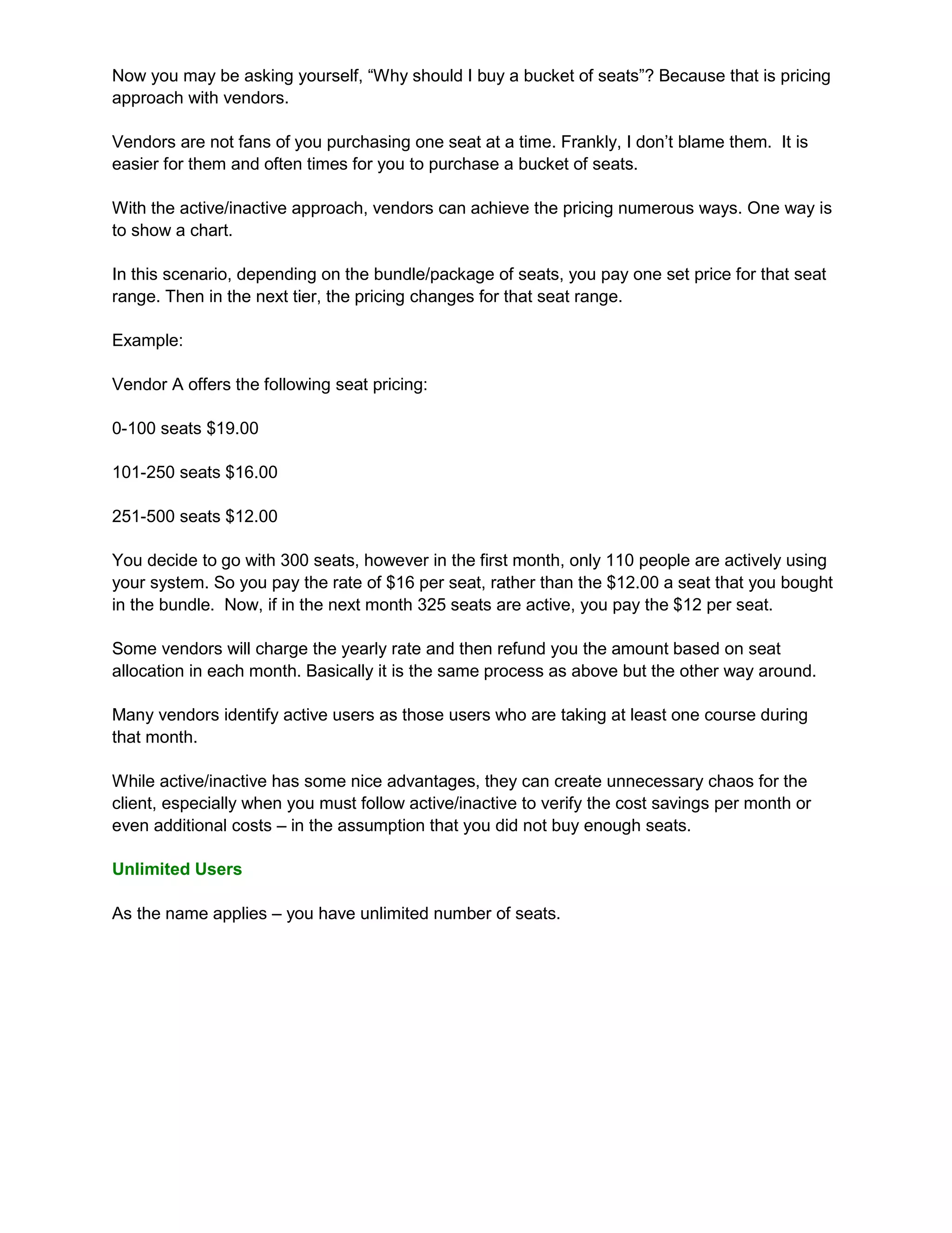 Now you may be asking yourself, “Why should I buy a bucket of seats”? Because that is pricing
approach with vendors.

Vendors are not fans of you purchasing one seat at a time. Frankly, I don’t blame them. It is
easier for them and often times for you to purchase a bucket of seats.

With the active/inactive approach, vendors can achieve the pricing numerous ways. One way is
to show a chart.

In this scenario, depending on the bundle/package of seats, you pay one set price for that seat
range. Then in the next tier, the pricing changes for that seat range.

Example:

Vendor A offers the following seat pricing:

0-100 seats $19.00

101-250 seats $16.00

251-500 seats $12.00

You decide to go with 300 seats, however in the first month, only 110 people are actively using
your system. So you pay the rate of $16 per seat, rather than the $12.00 a seat that you bought
in the bundle. Now, if in the next month 325 seats are active, you pay the $12 per seat.

Some vendors will charge the yearly rate and then refund you the amount based on seat
allocation in each month. Basically it is the same process as above but the other way around.

Many vendors identify active users as those users who are taking at least one course during
that month.

While active/inactive has some nice advantages, they can create unnecessary chaos for the
client, especially when you must follow active/inactive to verify the cost savings per month or
even additional costs – in the assumption that you did not buy enough seats.

Unlimited Users

As the name applies – you have unlimited number of seats.
 
