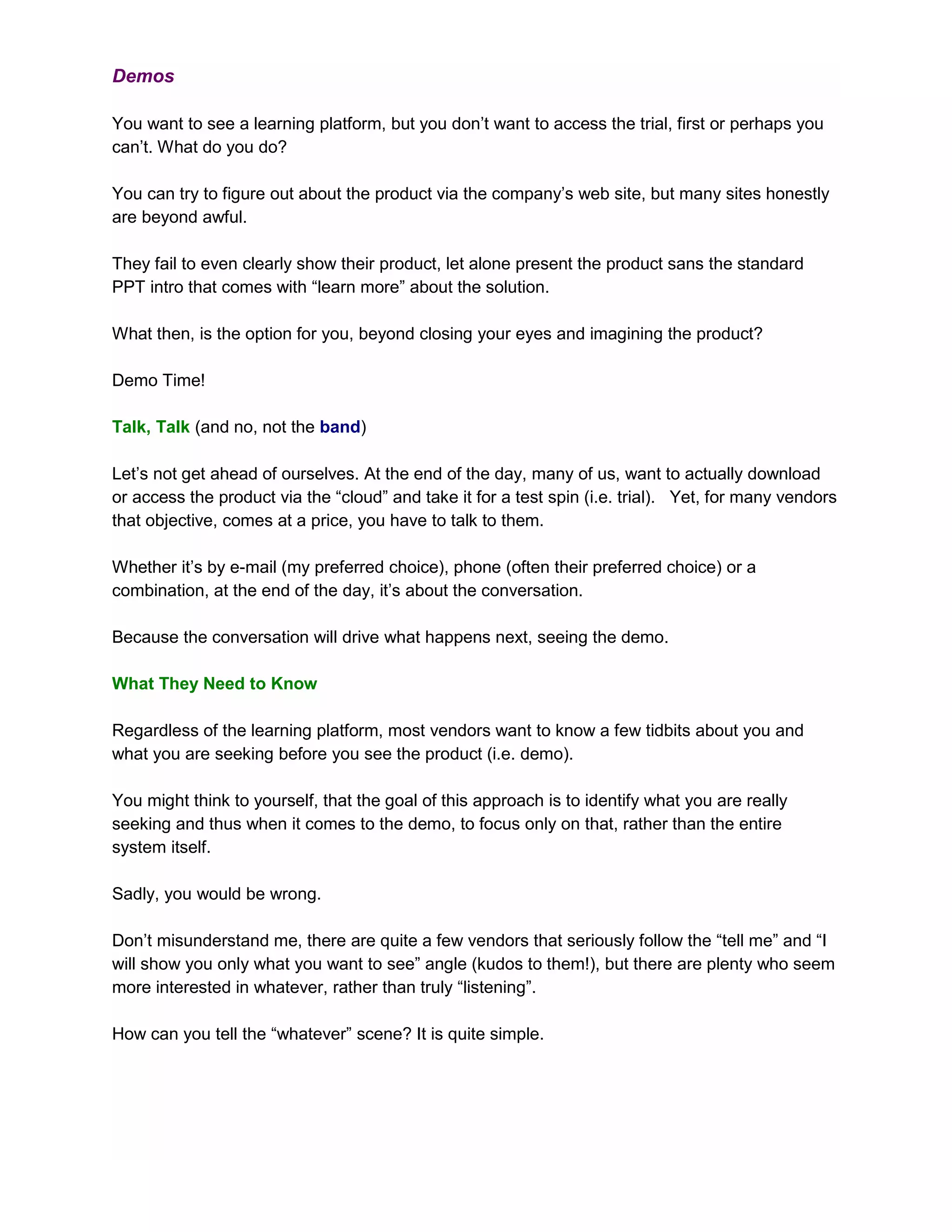 Demos

You want to see a learning platform, but you don’t want to access the trial, first or perhaps you
can’t. What do you do?

You can try to figure out about the product via the company’s web site, but many sites honestly
are beyond awful.

They fail to even clearly show their product, let alone present the product sans the standard
PPT intro that comes with “learn more” about the solution.

What then, is the option for you, beyond closing your eyes and imagining the product?

Demo Time!

Talk, Talk (and no, not the band)

Let’s not get ahead of ourselves. At the end of the day, many of us, want to actually download
or access the product via the “cloud” and take it for a test spin (i.e. trial). Yet, for many vendors
that objective, comes at a price, you have to talk to them.

Whether it’s by e-mail (my preferred choice), phone (often their preferred choice) or a
combination, at the end of the day, it’s about the conversation.

Because the conversation will drive what happens next, seeing the demo.

What They Need to Know

Regardless of the learning platform, most vendors want to know a few tidbits about you and
what you are seeking before you see the product (i.e. demo).

You might think to yourself, that the goal of this approach is to identify what you are really
seeking and thus when it comes to the demo, to focus only on that, rather than the entire
system itself.

Sadly, you would be wrong.

Don’t misunderstand me, there are quite a few vendors that seriously follow the “tell me” and “I
will show you only what you want to see” angle (kudos to them!), but there are plenty who seem
more interested in whatever, rather than truly “listening”.

How can you tell the “whatever” scene? It is quite simple.
 