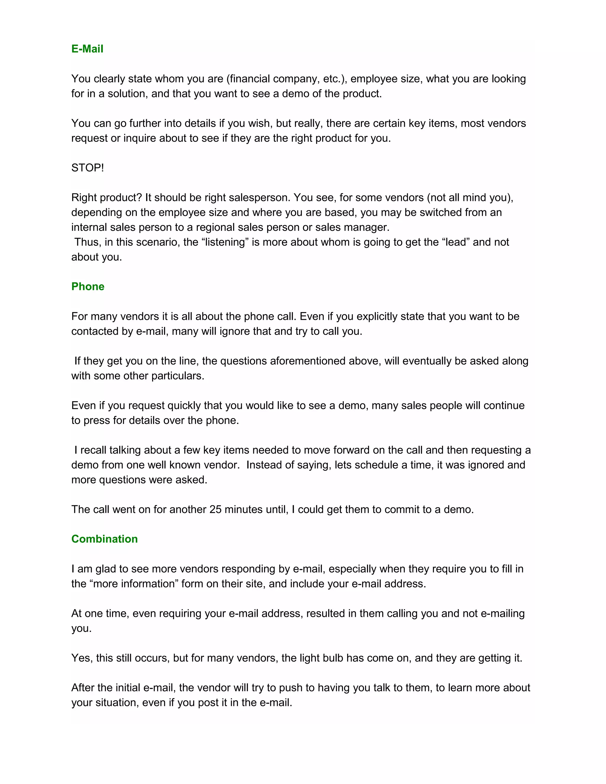E-Mail

You clearly state whom you are (financial company, etc.), employee size, what you are looking
for in a solution, and that you want to see a demo of the product.

You can go further into details if you wish, but really, there are certain key items, most vendors
request or inquire about to see if they are the right product for you.

STOP!

Right product? It should be right salesperson. You see, for some vendors (not all mind you),
depending on the employee size and where you are based, you may be switched from an
internal sales person to a regional sales person or sales manager.
 Thus, in this scenario, the “listening” is more about whom is going to get the “lead” and not
about you.

Phone

For many vendors it is all about the phone call. Even if you explicitly state that you want to be
contacted by e-mail, many will ignore that and try to call you.

If they get you on the line, the questions aforementioned above, will eventually be asked along
with some other particulars.

Even if you request quickly that you would like to see a demo, many sales people will continue
to press for details over the phone.

 I recall talking about a few key items needed to move forward on the call and then requesting a
demo from one well known vendor. Instead of saying, lets schedule a time, it was ignored and
more questions were asked.

The call went on for another 25 minutes until, I could get them to commit to a demo.

Combination

I am glad to see more vendors responding by e-mail, especially when they require you to fill in
the “more information” form on their site, and include your e-mail address.

At one time, even requiring your e-mail address, resulted in them calling you and not e-mailing
you.

Yes, this still occurs, but for many vendors, the light bulb has come on, and they are getting it.

After the initial e-mail, the vendor will try to push to having you talk to them, to learn more about
your situation, even if you post it in the e-mail.
 