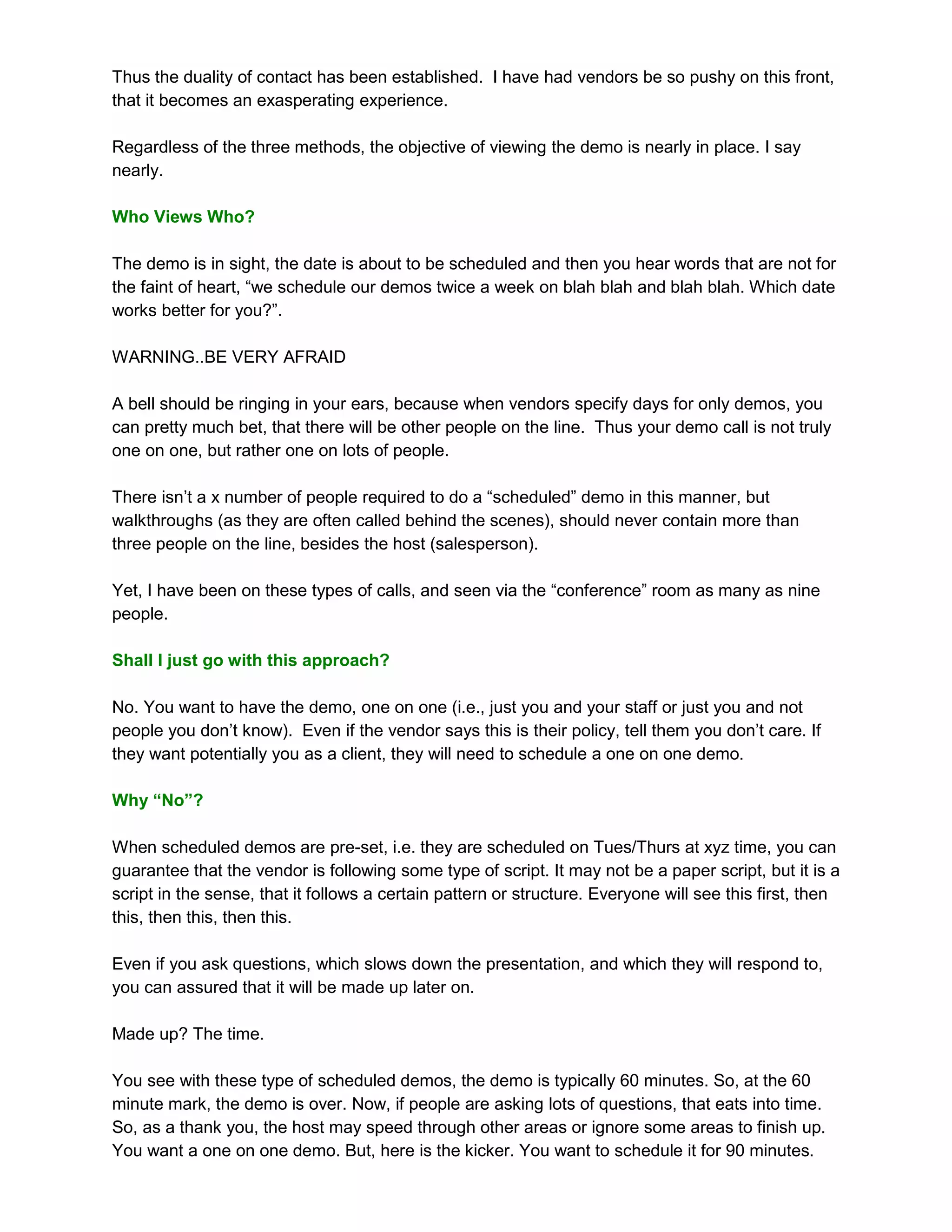 Thus the duality of contact has been established. I have had vendors be so pushy on this front,
that it becomes an exasperating experience.

Regardless of the three methods, the objective of viewing the demo is nearly in place. I say
nearly.

Who Views Who?

The demo is in sight, the date is about to be scheduled and then you hear words that are not for
the faint of heart, “we schedule our demos twice a week on blah blah and blah blah. Which date
works better for you?”.

WARNING..BE VERY AFRAID

A bell should be ringing in your ears, because when vendors specify days for only demos, you
can pretty much bet, that there will be other people on the line. Thus your demo call is not truly
one on one, but rather one on lots of people.

There isn’t a x number of people required to do a “scheduled” demo in this manner, but
walkthroughs (as they are often called behind the scenes), should never contain more than
three people on the line, besides the host (salesperson).

Yet, I have been on these types of calls, and seen via the “conference” room as many as nine
people.

Shall I just go with this approach?

No. You want to have the demo, one on one (i.e., just you and your staff or just you and not
people you don’t know). Even if the vendor says this is their policy, tell them you don’t care. If
they want potentially you as a client, they will need to schedule a one on one demo.

Why “No”?

When scheduled demos are pre-set, i.e. they are scheduled on Tues/Thurs at xyz time, you can
guarantee that the vendor is following some type of script. It may not be a paper script, but it is a
script in the sense, that it follows a certain pattern or structure. Everyone will see this first, then
this, then this, then this.

Even if you ask questions, which slows down the presentation, and which they will respond to,
you can assured that it will be made up later on.

Made up? The time.

You see with these type of scheduled demos, the demo is typically 60 minutes. So, at the 60
minute mark, the demo is over. Now, if people are asking lots of questions, that eats into time.
So, as a thank you, the host may speed through other areas or ignore some areas to finish up.
You want a one on one demo. But, here is the kicker. You want to schedule it for 90 minutes.
 