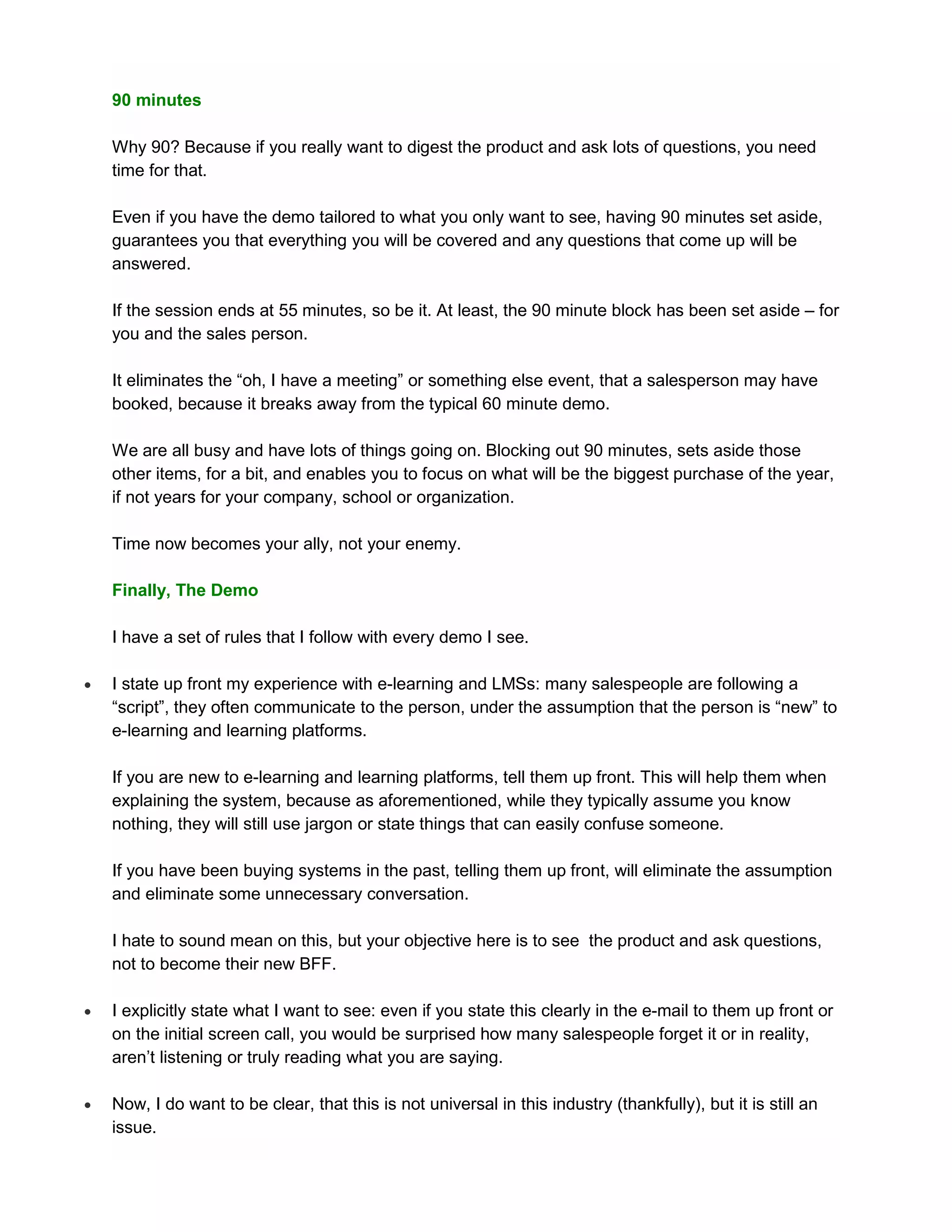 90 minutes

    Why 90? Because if you really want to digest the product and ask lots of questions, you need
    time for that.

    Even if you have the demo tailored to what you only want to see, having 90 minutes set aside,
    guarantees you that everything you will be covered and any questions that come up will be
    answered.

    If the session ends at 55 minutes, so be it. At least, the 90 minute block has been set aside – for
    you and the sales person.

    It eliminates the “oh, I have a meeting” or something else event, that a salesperson may have
    booked, because it breaks away from the typical 60 minute demo.

    We are all busy and have lots of things going on. Blocking out 90 minutes, sets aside those
    other items, for a bit, and enables you to focus on what will be the biggest purchase of the year,
    if not years for your company, school or organization.

    Time now becomes your ally, not your enemy.

    Finally, The Demo

    I have a set of rules that I follow with every demo I see.

   I state up front my experience with e-learning and LMSs: many salespeople are following a
    “script”, they often communicate to the person, under the assumption that the person is “new” to
    e-learning and learning platforms.

    If you are new to e-learning and learning platforms, tell them up front. This will help them when
    explaining the system, because as aforementioned, while they typically assume you know
    nothing, they will still use jargon or state things that can easily confuse someone.

    If you have been buying systems in the past, telling them up front, will eliminate the assumption
    and eliminate some unnecessary conversation.

    I hate to sound mean on this, but your objective here is to see the product and ask questions,
    not to become their new BFF.

   I explicitly state what I want to see: even if you state this clearly in the e-mail to them up front or
    on the initial screen call, you would be surprised how many salespeople forget it or in reality,
    aren’t listening or truly reading what you are saying.

   Now, I do want to be clear, that this is not universal in this industry (thankfully), but it is still an
    issue.
 