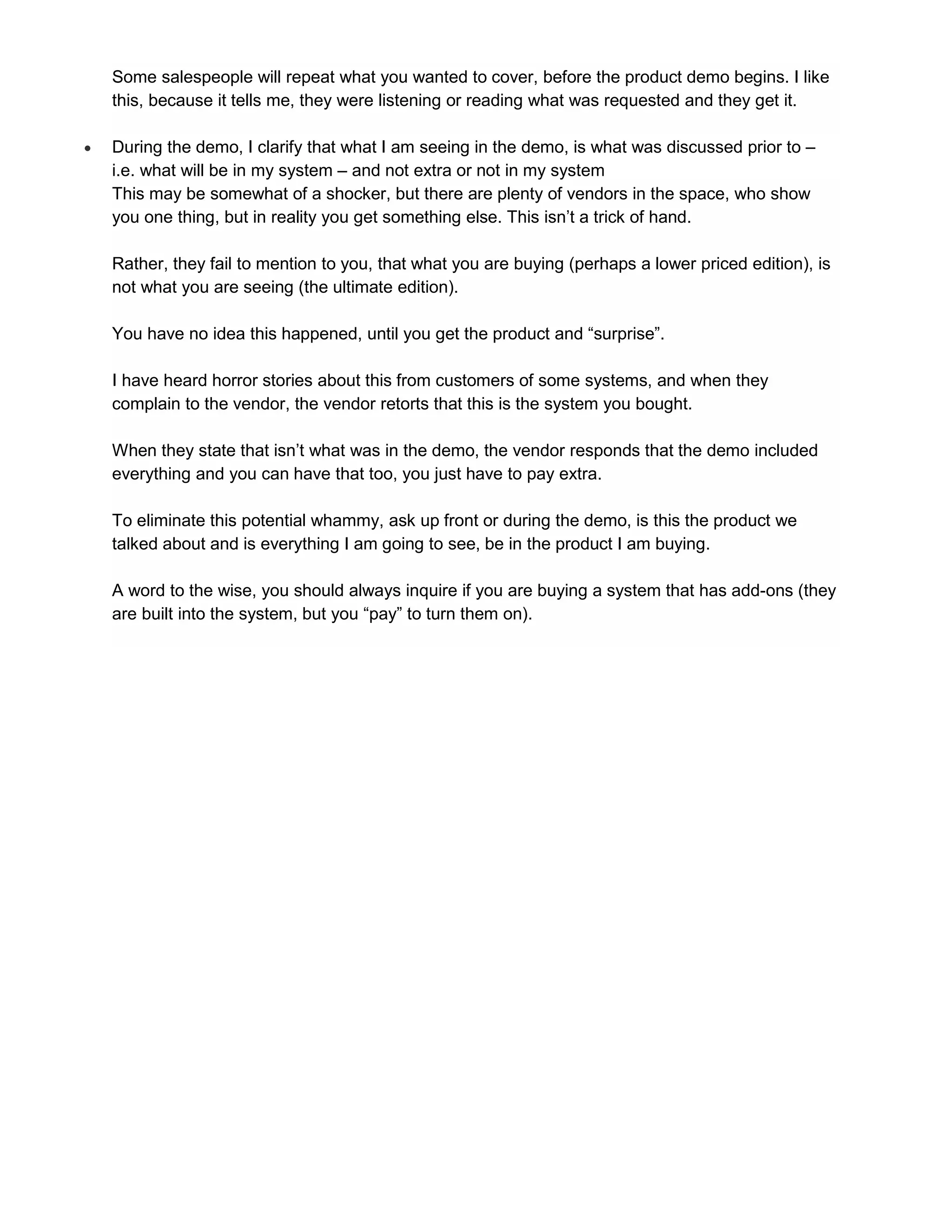 Some salespeople will repeat what you wanted to cover, before the product demo begins. I like
    this, because it tells me, they were listening or reading what was requested and they get it.

   During the demo, I clarify that what I am seeing in the demo, is what was discussed prior to –
    i.e. what will be in my system – and not extra or not in my system
    This may be somewhat of a shocker, but there are plenty of vendors in the space, who show
    you one thing, but in reality you get something else. This isn’t a trick of hand.

    Rather, they fail to mention to you, that what you are buying (perhaps a lower priced edition), is
    not what you are seeing (the ultimate edition).

    You have no idea this happened, until you get the product and “surprise”.

    I have heard horror stories about this from customers of some systems, and when they
    complain to the vendor, the vendor retorts that this is the system you bought.

    When they state that isn’t what was in the demo, the vendor responds that the demo included
    everything and you can have that too, you just have to pay extra.

    To eliminate this potential whammy, ask up front or during the demo, is this the product we
    talked about and is everything I am going to see, be in the product I am buying.

    A word to the wise, you should always inquire if you are buying a system that has add-ons (they
    are built into the system, but you “pay” to turn them on).
 