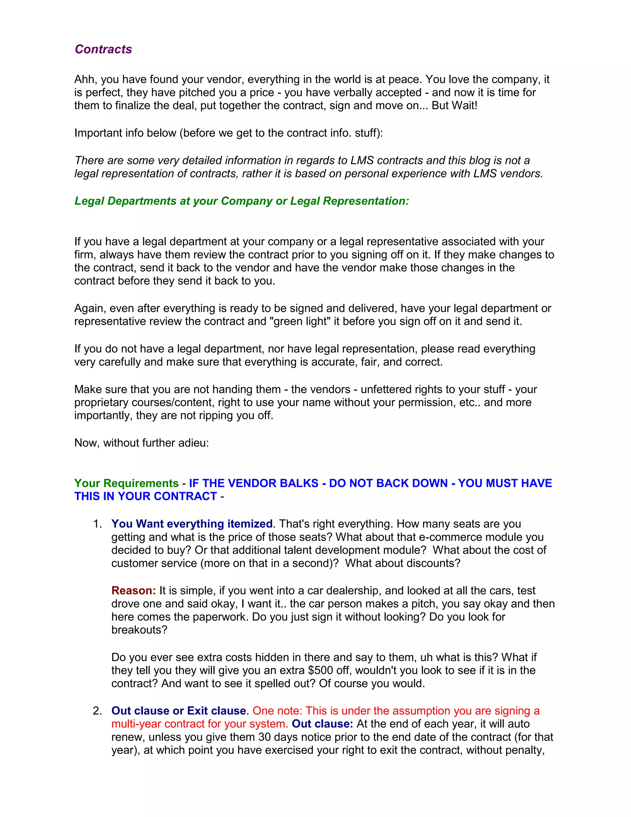 Contracts

Ahh, you have found your vendor, everything in the world is at peace. You love the company, it
is perfect, they have pitched you a price - you have verbally accepted - and now it is time for
them to finalize the deal, put together the contract, sign and move on... But Wait!

Important info below (before we get to the contract info. stuff):

There are some very detailed information in regards to LMS contracts and this blog is not a
legal representation of contracts, rather it is based on personal experience with LMS vendors.

Legal Departments at your Company or Legal Representation:


If you have a legal department at your company or a legal representative associated with your
firm, always have them review the contract prior to you signing off on it. If they make changes to
the contract, send it back to the vendor and have the vendor make those changes in the
contract before they send it back to you.

Again, even after everything is ready to be signed and delivered, have your legal department or
representative review the contract and "green light" it before you sign off on it and send it.

If you do not have a legal department, nor have legal representation, please read everything
very carefully and make sure that everything is accurate, fair, and correct.

Make sure that you are not handing them - the vendors - unfettered rights to your stuff - your
proprietary courses/content, right to use your name without your permission, etc.. and more
importantly, they are not ripping you off.

Now, without further adieu:


Your Requirements - IF THE VENDOR BALKS - DO NOT BACK DOWN - YOU MUST HAVE
THIS IN YOUR CONTRACT -

   1. You Want everything itemized. That's right everything. How many seats are you
      getting and what is the price of those seats? What about that e-commerce module you
      decided to buy? Or that additional talent development module? What about the cost of
      customer service (more on that in a second)? What about discounts?

       Reason: It is simple, if you went into a car dealership, and looked at all the cars, test
       drove one and said okay, I want it.. the car person makes a pitch, you say okay and then
       here comes the paperwork. Do you just sign it without looking? Do you look for
       breakouts?

       Do you ever see extra costs hidden in there and say to them, uh what is this? What if
       they tell you they will give you an extra $500 off, wouldn't you look to see if it is in the
       contract? And want to see it spelled out? Of course you would.

   2. Out clause or Exit clause. One note: This is under the assumption you are signing a
      multi-year contract for your system. Out clause: At the end of each year, it will auto
      renew, unless you give them 30 days notice prior to the end date of the contract (for that
      year), at which point you have exercised your right to exit the contract, without penalty,
 