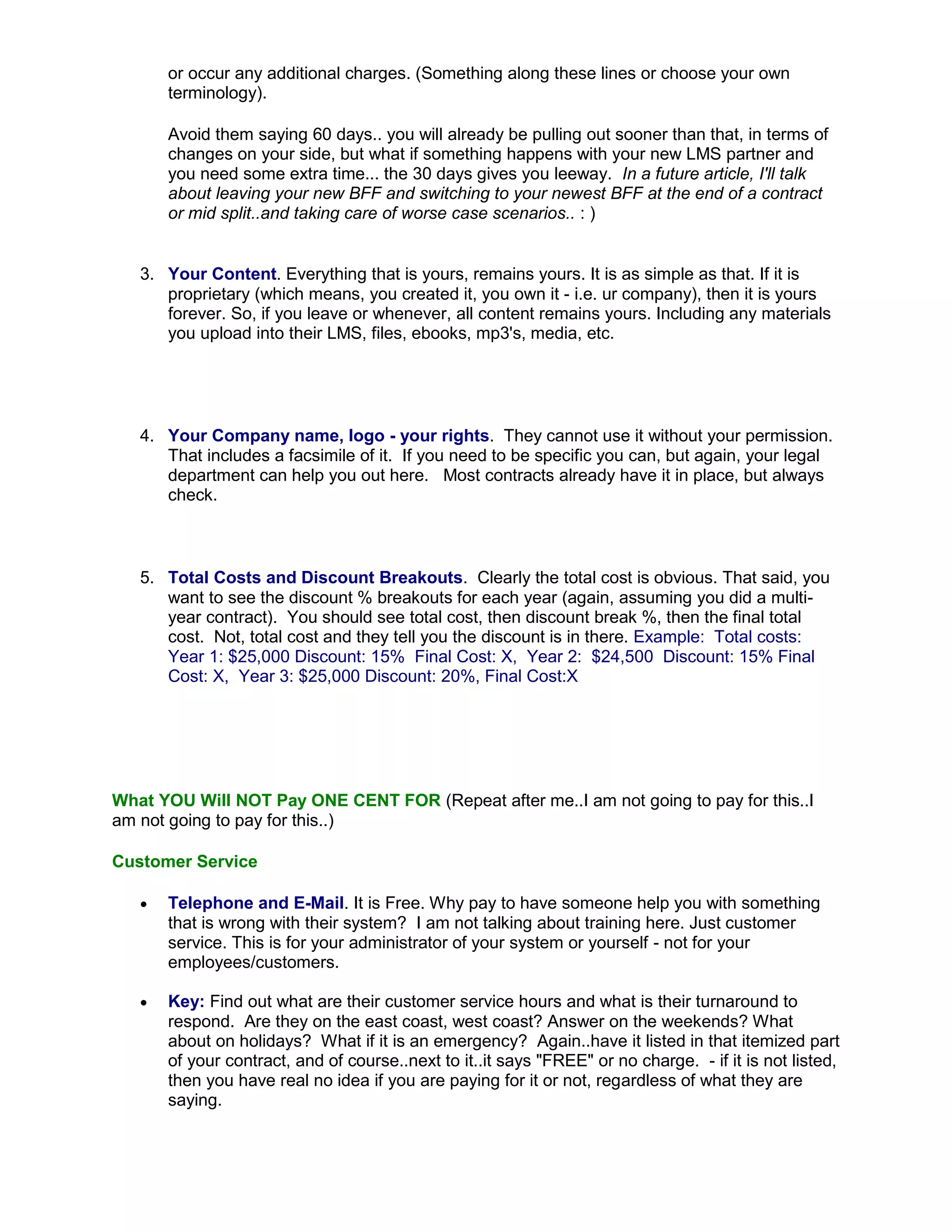 or occur any additional charges. (Something along these lines or choose your own
       terminology).

       Avoid them saying 60 days.. you will already be pulling out sooner than that, in terms of
       changes on your side, but what if something happens with your new LMS partner and
       you need some extra time... the 30 days gives you leeway. In a future article, I'll talk
       about leaving your new BFF and switching to your newest BFF at the end of a contract
       or mid split..and taking care of worse case scenarios.. : )


   3. Your Content. Everything that is yours, remains yours. It is as simple as that. If it is
      proprietary (which means, you created it, you own it - i.e. ur company), then it is yours
      forever. So, if you leave or whenever, all content remains yours. Including any materials
      you upload into their LMS, files, ebooks, mp3's, media, etc.




   4. Your Company name, logo - your rights. They cannot use it without your permission.
      That includes a facsimile of it. If you need to be specific you can, but again, your legal
      department can help you out here. Most contracts already have it in place, but always
      check.



   5. Total Costs and Discount Breakouts. Clearly the total cost is obvious. That said, you
      want to see the discount % breakouts for each year (again, assuming you did a multi-
      year contract). You should see total cost, then discount break %, then the final total
      cost. Not, total cost and they tell you the discount is in there. Example: Total costs:
      Year 1: $25,000 Discount: 15% Final Cost: X, Year 2: $24,500 Discount: 15% Final
      Cost: X, Year 3: $25,000 Discount: 20%, Final Cost:X




What YOU Will NOT Pay ONE CENT FOR (Repeat after me..I am not going to pay for this..I
am not going to pay for this..)

Customer Service

      Telephone and E-Mail. It is Free. Why pay to have someone help you with something
       that is wrong with their system? I am not talking about training here. Just customer
       service. This is for your administrator of your system or yourself - not for your
       employees/customers.

      Key: Find out what are their customer service hours and what is their turnaround to
       respond. Are they on the east coast, west coast? Answer on the weekends? What
       about on holidays? What if it is an emergency? Again..have it listed in that itemized part
       of your contract, and of course..next to it..it says "FREE" or no charge. - if it is not listed,
       then you have real no idea if you are paying for it or not, regardless of what they are
       saying.
 