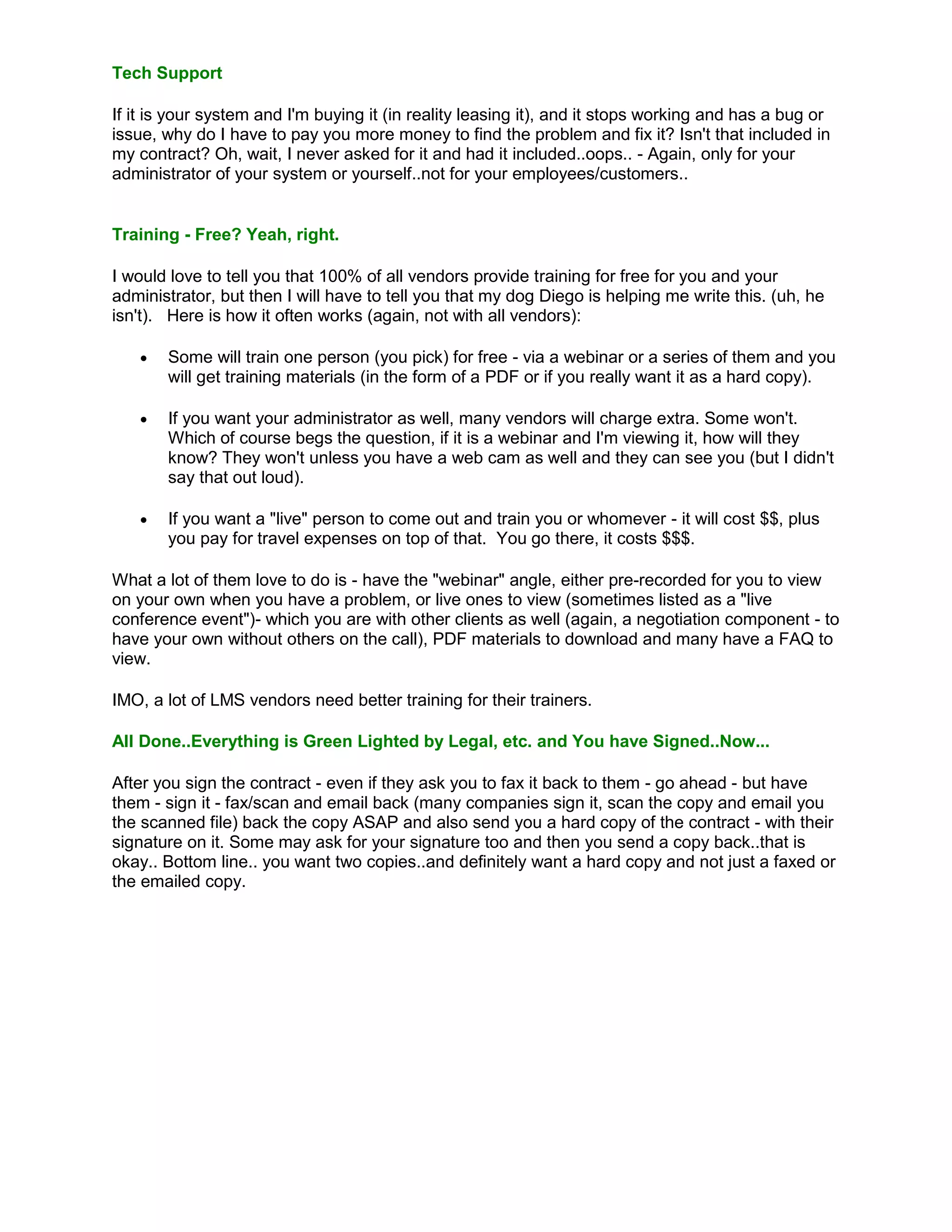 Tech Support

If it is your system and I'm buying it (in reality leasing it), and it stops working and has a bug or
issue, why do I have to pay you more money to find the problem and fix it? Isn't that included in
my contract? Oh, wait, I never asked for it and had it included..oops.. - Again, only for your
administrator of your system or yourself..not for your employees/customers..


Training - Free? Yeah, right.

I would love to tell you that 100% of all vendors provide training for free for you and your
administrator, but then I will have to tell you that my dog Diego is helping me write this. (uh, he
isn't). Here is how it often works (again, not with all vendors):

      Some will train one person (you pick) for free - via a webinar or a series of them and you
       will get training materials (in the form of a PDF or if you really want it as a hard copy).

      If you want your administrator as well, many vendors will charge extra. Some won't.
       Which of course begs the question, if it is a webinar and I'm viewing it, how will they
       know? They won't unless you have a web cam as well and they can see you (but I didn't
       say that out loud).

      If you want a "live" person to come out and train you or whomever - it will cost $$, plus
       you pay for travel expenses on top of that. You go there, it costs $$$.

What a lot of them love to do is - have the "webinar" angle, either pre-recorded for you to view
on your own when you have a problem, or live ones to view (sometimes listed as a "live
conference event")- which you are with other clients as well (again, a negotiation component - to
have your own without others on the call), PDF materials to download and many have a FAQ to
view.

IMO, a lot of LMS vendors need better training for their trainers.

All Done..Everything is Green Lighted by Legal, etc. and You have Signed..Now...

After you sign the contract - even if they ask you to fax it back to them - go ahead - but have
them - sign it - fax/scan and email back (many companies sign it, scan the copy and email you
the scanned file) back the copy ASAP and also send you a hard copy of the contract - with their
signature on it. Some may ask for your signature too and then you send a copy back..that is
okay.. Bottom line.. you want two copies..and definitely want a hard copy and not just a faxed or
the emailed copy.
 