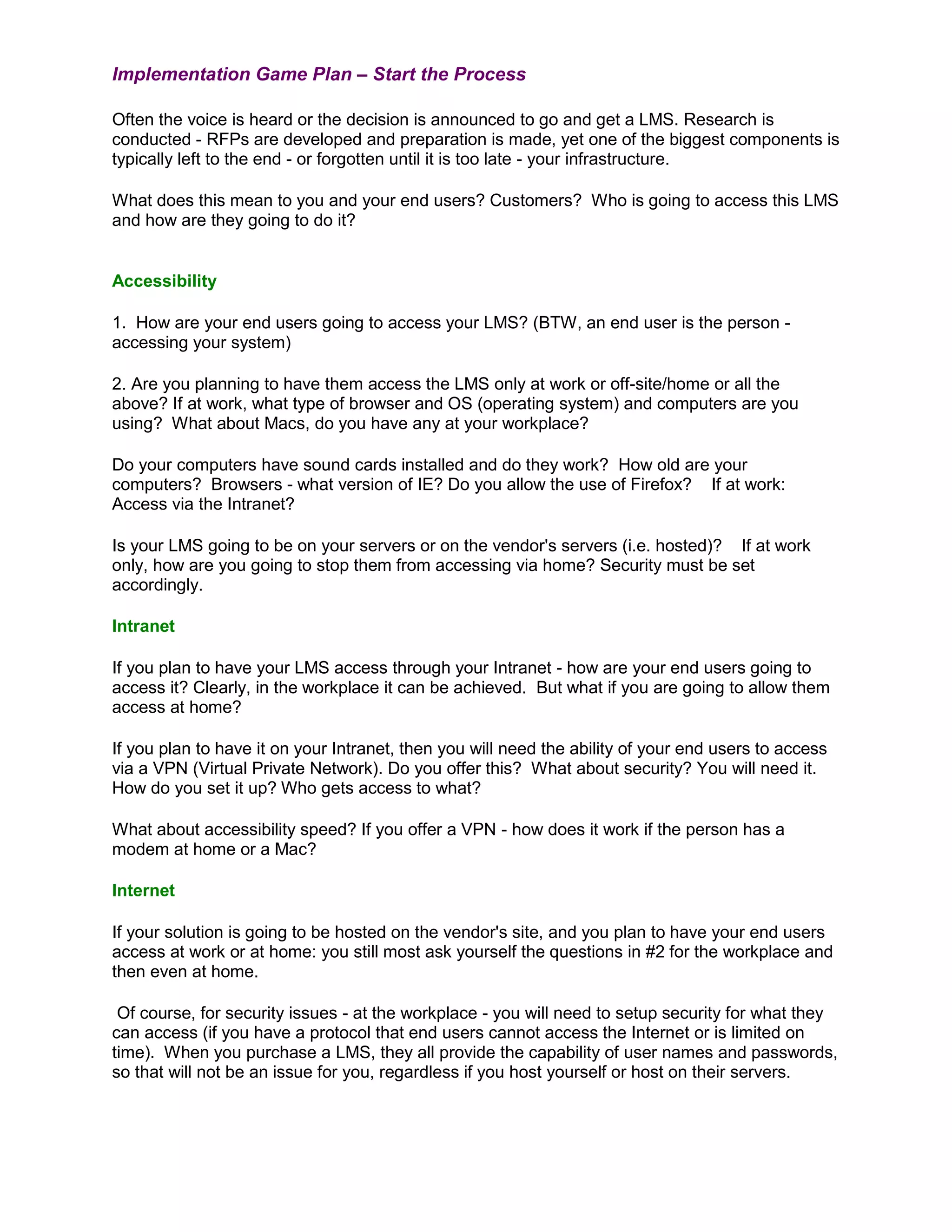 Implementation Game Plan – Start the Process

Often the voice is heard or the decision is announced to go and get a LMS. Research is
conducted - RFPs are developed and preparation is made, yet one of the biggest components is
typically left to the end - or forgotten until it is too late - your infrastructure.

What does this mean to you and your end users? Customers? Who is going to access this LMS
and how are they going to do it?


Accessibility

1. How are your end users going to access your LMS? (BTW, an end user is the person -
accessing your system)

2. Are you planning to have them access the LMS only at work or off-site/home or all the
above? If at work, what type of browser and OS (operating system) and computers are you
using? What about Macs, do you have any at your workplace?

Do your computers have sound cards installed and do they work? How old are your
computers? Browsers - what version of IE? Do you allow the use of Firefox? If at work:
Access via the Intranet?

Is your LMS going to be on your servers or on the vendor's servers (i.e. hosted)? If at work
only, how are you going to stop them from accessing via home? Security must be set
accordingly.

Intranet

If you plan to have your LMS access through your Intranet - how are your end users going to
access it? Clearly, in the workplace it can be achieved. But what if you are going to allow them
access at home?

If you plan to have it on your Intranet, then you will need the ability of your end users to access
via a VPN (Virtual Private Network). Do you offer this? What about security? You will need it.
How do you set it up? Who gets access to what?

What about accessibility speed? If you offer a VPN - how does it work if the person has a
modem at home or a Mac?

Internet

If your solution is going to be hosted on the vendor's site, and you plan to have your end users
access at work or at home: you still most ask yourself the questions in #2 for the workplace and
then even at home.

 Of course, for security issues - at the workplace - you will need to setup security for what they
can access (if you have a protocol that end users cannot access the Internet or is limited on
time). When you purchase a LMS, they all provide the capability of user names and passwords,
so that will not be an issue for you, regardless if you host yourself or host on their servers.
 