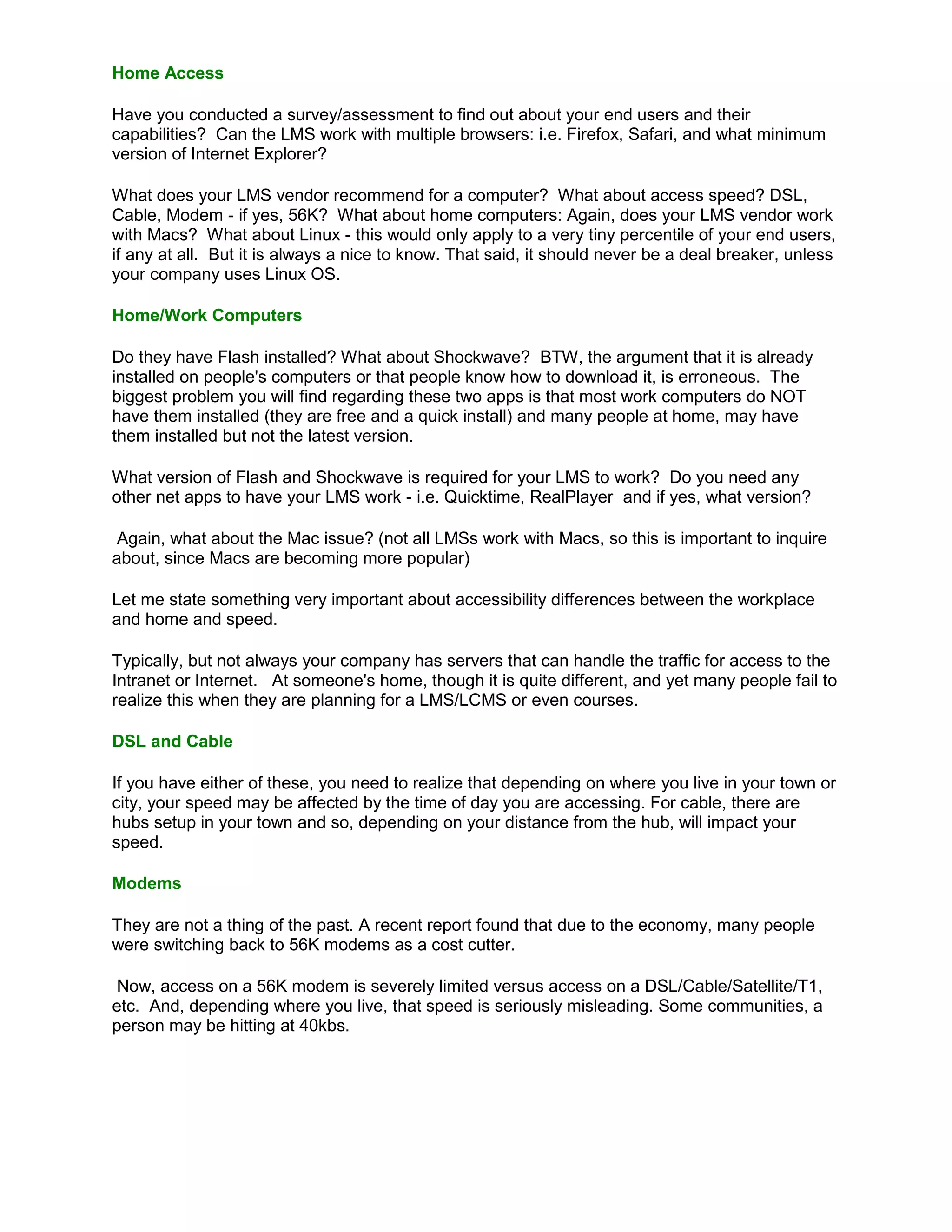 Home Access

Have you conducted a survey/assessment to find out about your end users and their
capabilities? Can the LMS work with multiple browsers: i.e. Firefox, Safari, and what minimum
version of Internet Explorer?

What does your LMS vendor recommend for a computer? What about access speed? DSL,
Cable, Modem - if yes, 56K? What about home computers: Again, does your LMS vendor work
with Macs? What about Linux - this would only apply to a very tiny percentile of your end users,
if any at all. But it is always a nice to know. That said, it should never be a deal breaker, unless
your company uses Linux OS.

Home/Work Computers

Do they have Flash installed? What about Shockwave? BTW, the argument that it is already
installed on people's computers or that people know how to download it, is erroneous. The
biggest problem you will find regarding these two apps is that most work computers do NOT
have them installed (they are free and a quick install) and many people at home, may have
them installed but not the latest version.

What version of Flash and Shockwave is required for your LMS to work? Do you need any
other net apps to have your LMS work - i.e. Quicktime, RealPlayer and if yes, what version?

 Again, what about the Mac issue? (not all LMSs work with Macs, so this is important to inquire
about, since Macs are becoming more popular)

Let me state something very important about accessibility differences between the workplace
and home and speed.

Typically, but not always your company has servers that can handle the traffic for access to the
Intranet or Internet. At someone's home, though it is quite different, and yet many people fail to
realize this when they are planning for a LMS/LCMS or even courses.

DSL and Cable

If you have either of these, you need to realize that depending on where you live in your town or
city, your speed may be affected by the time of day you are accessing. For cable, there are
hubs setup in your town and so, depending on your distance from the hub, will impact your
speed.

Modems

They are not a thing of the past. A recent report found that due to the economy, many people
were switching back to 56K modems as a cost cutter.

 Now, access on a 56K modem is severely limited versus access on a DSL/Cable/Satellite/T1,
etc. And, depending where you live, that speed is seriously misleading. Some communities, a
person may be hitting at 40kbs.
 