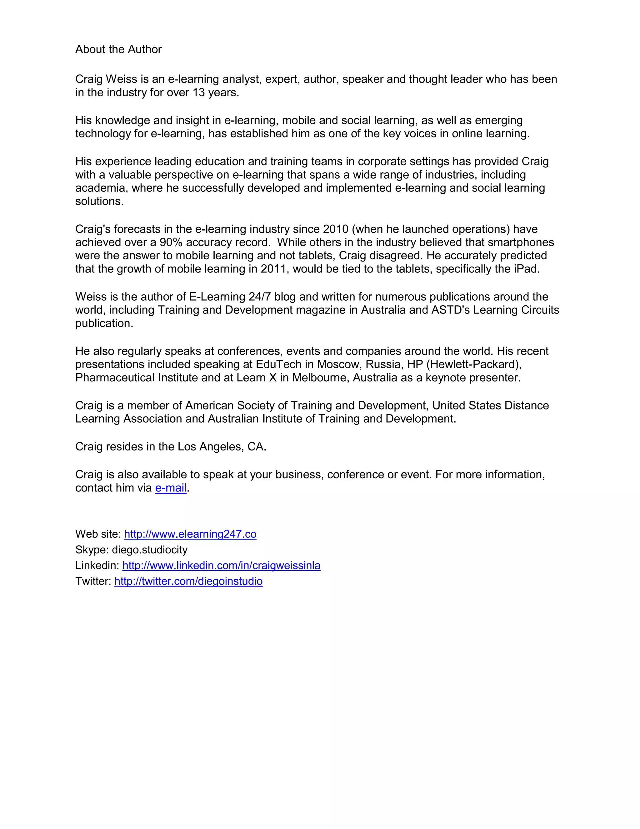 About the Author

Craig Weiss is an e-learning analyst, expert, author, speaker and thought leader who has been
in the industry for over 13 years.

His knowledge and insight in e-learning, mobile and social learning, as well as emerging
technology for e-learning, has established him as one of the key voices in online learning.

His experience leading education and training teams in corporate settings has provided Craig
with a valuable perspective on e-learning that spans a wide range of industries, including
academia, where he successfully developed and implemented e-learning and social learning
solutions.

Craig's forecasts in the e-learning industry since 2010 (when he launched operations) have
achieved over a 90% accuracy record. While others in the industry believed that smartphones
were the answer to mobile learning and not tablets, Craig disagreed. He accurately predicted
that the growth of mobile learning in 2011, would be tied to the tablets, specifically the iPad.

Weiss is the author of E-Learning 24/7 blog and written for numerous publications around the
world, including Training and Development magazine in Australia and ASTD's Learning Circuits
publication.

He also regularly speaks at conferences, events and companies around the world. His recent
presentations included speaking at EduTech in Moscow, Russia, HP (Hewlett-Packard),
Pharmaceutical Institute and at Learn X in Melbourne, Australia as a keynote presenter.

Craig is a member of American Society of Training and Development, United States Distance
Learning Association and Australian Institute of Training and Development.

Craig resides in the Los Angeles, CA.

Craig is also available to speak at your business, conference or event. For more information,
contact him via e-mail.


Web site: http://www.elearning247.co
Skype: diego.studiocity
Linkedin: http://www.linkedin.com/in/craigweissinla
Twitter: http://twitter.com/diegoinstudio
 