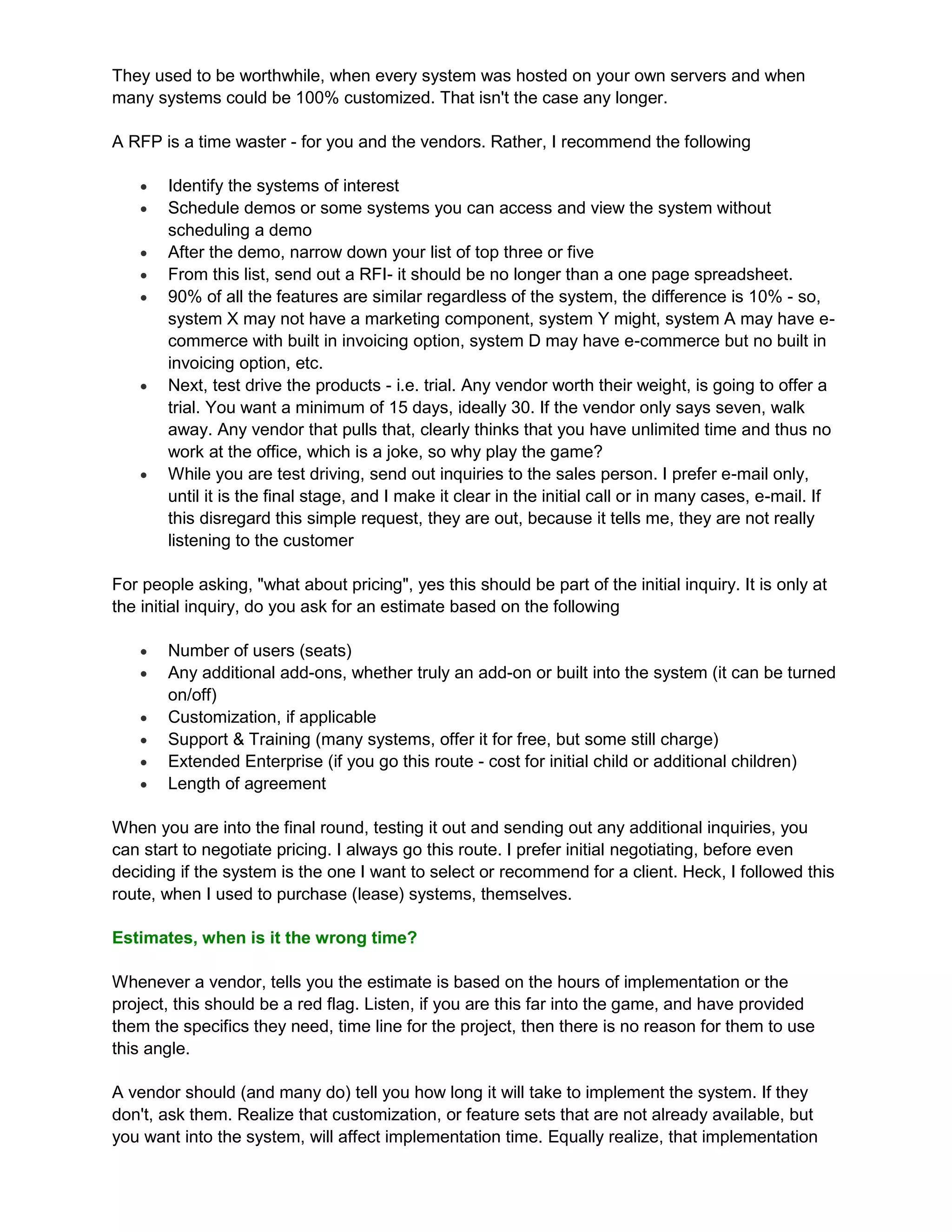 They used to be worthwhile, when every system was hosted on your own servers and when
many systems could be 100% customized. That isn't the case any longer.

A RFP is a time waster - for you and the vendors. Rather, I recommend the following

      Identify the systems of interest
      Schedule demos or some systems you can access and view the system without
       scheduling a demo
      After the demo, narrow down your list of top three or five
      From this list, send out a RFI- it should be no longer than a one page spreadsheet.
      90% of all the features are similar regardless of the system, the difference is 10% - so,
       system X may not have a marketing component, system Y might, system A may have e-
       commerce with built in invoicing option, system D may have e-commerce but no built in
       invoicing option, etc.
      Next, test drive the products - i.e. trial. Any vendor worth their weight, is going to offer a
       trial. You want a minimum of 15 days, ideally 30. If the vendor only says seven, walk
       away. Any vendor that pulls that, clearly thinks that you have unlimited time and thus no
       work at the office, which is a joke, so why play the game?
      While you are test driving, send out inquiries to the sales person. I prefer e-mail only,
       until it is the final stage, and I make it clear in the initial call or in many cases, e-mail. If
       this disregard this simple request, they are out, because it tells me, they are not really
       listening to the customer

For people asking, "what about pricing", yes this should be part of the initial inquiry. It is only at
the initial inquiry, do you ask for an estimate based on the following

      Number of users (seats)
      Any additional add-ons, whether truly an add-on or built into the system (it can be turned
       on/off)
      Customization, if applicable
      Support & Training (many systems, offer it for free, but some still charge)
      Extended Enterprise (if you go this route - cost for initial child or additional children)
      Length of agreement

When you are into the final round, testing it out and sending out any additional inquiries, you
can start to negotiate pricing. I always go this route. I prefer initial negotiating, before even
deciding if the system is the one I want to select or recommend for a client. Heck, I followed this
route, when I used to purchase (lease) systems, themselves.

Estimates, when is it the wrong time?

Whenever a vendor, tells you the estimate is based on the hours of implementation or the
project, this should be a red flag. Listen, if you are this far into the game, and have provided
them the specifics they need, time line for the project, then there is no reason for them to use
this angle.

A vendor should (and many do) tell you how long it will take to implement the system. If they
don't, ask them. Realize that customization, or feature sets that are not already available, but
you want into the system, will affect implementation time. Equally realize, that implementation
 