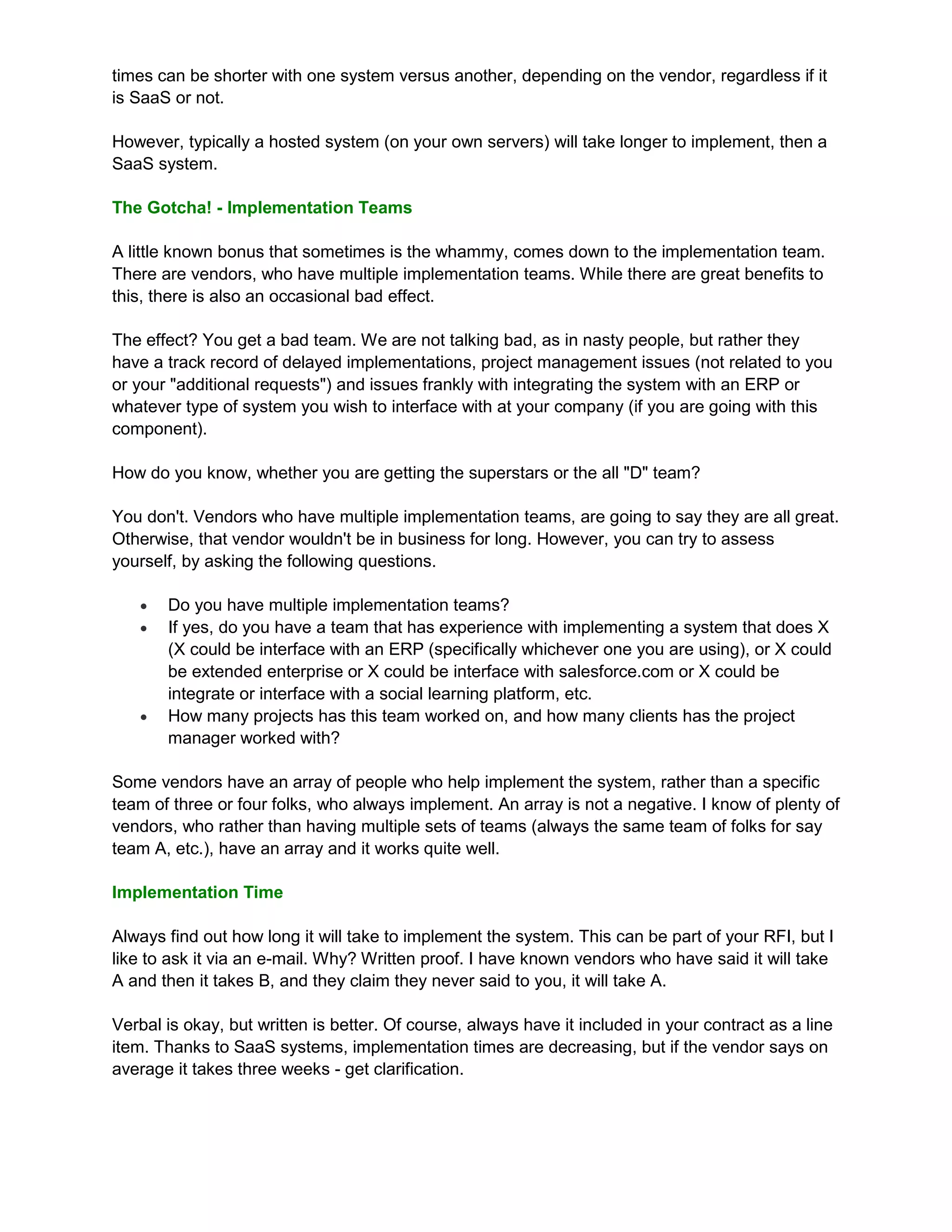 times can be shorter with one system versus another, depending on the vendor, regardless if it
is SaaS or not.

However, typically a hosted system (on your own servers) will take longer to implement, then a
SaaS system.

The Gotcha! - Implementation Teams

A little known bonus that sometimes is the whammy, comes down to the implementation team.
There are vendors, who have multiple implementation teams. While there are great benefits to
this, there is also an occasional bad effect.

The effect? You get a bad team. We are not talking bad, as in nasty people, but rather they
have a track record of delayed implementations, project management issues (not related to you
or your "additional requests") and issues frankly with integrating the system with an ERP or
whatever type of system you wish to interface with at your company (if you are going with this
component).

How do you know, whether you are getting the superstars or the all "D" team?

You don't. Vendors who have multiple implementation teams, are going to say they are all great.
Otherwise, that vendor wouldn't be in business for long. However, you can try to assess
yourself, by asking the following questions.

      Do you have multiple implementation teams?
      If yes, do you have a team that has experience with implementing a system that does X
       (X could be interface with an ERP (specifically whichever one you are using), or X could
       be extended enterprise or X could be interface with salesforce.com or X could be
       integrate or interface with a social learning platform, etc.
      How many projects has this team worked on, and how many clients has the project
       manager worked with?

Some vendors have an array of people who help implement the system, rather than a specific
team of three or four folks, who always implement. An array is not a negative. I know of plenty of
vendors, who rather than having multiple sets of teams (always the same team of folks for say
team A, etc.), have an array and it works quite well.

Implementation Time

Always find out how long it will take to implement the system. This can be part of your RFI, but I
like to ask it via an e-mail. Why? Written proof. I have known vendors who have said it will take
A and then it takes B, and they claim they never said to you, it will take A.

Verbal is okay, but written is better. Of course, always have it included in your contract as a line
item. Thanks to SaaS systems, implementation times are decreasing, but if the vendor says on
average it takes three weeks - get clarification.
 