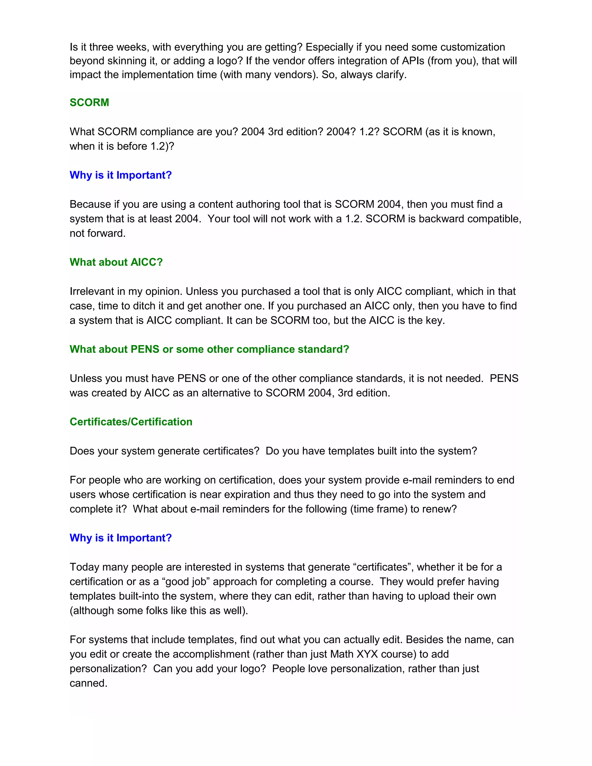 Is it three weeks, with everything you are getting? Especially if you need some customization
beyond skinning it, or adding a logo? If the vendor offers integration of APIs (from you), that will
impact the implementation time (with many vendors). So, always clarify.

SCORM

What SCORM compliance are you? 2004 3rd edition? 2004? 1.2? SCORM (as it is known,
when it is before 1.2)?

Why is it Important?

Because if you are using a content authoring tool that is SCORM 2004, then you must find a
system that is at least 2004. Your tool will not work with a 1.2. SCORM is backward compatible,
not forward.

What about AICC?

Irrelevant in my opinion. Unless you purchased a tool that is only AICC compliant, which in that
case, time to ditch it and get another one. If you purchased an AICC only, then you have to find
a system that is AICC compliant. It can be SCORM too, but the AICC is the key.

What about PENS or some other compliance standard?

Unless you must have PENS or one of the other compliance standards, it is not needed. PENS
was created by AICC as an alternative to SCORM 2004, 3rd edition.

Certificates/Certification

Does your system generate certificates? Do you have templates built into the system?

For people who are working on certification, does your system provide e-mail reminders to end
users whose certification is near expiration and thus they need to go into the system and
complete it? What about e-mail reminders for the following (time frame) to renew?

Why is it Important?

Today many people are interested in systems that generate “certificates”, whether it be for a
certification or as a “good job” approach for completing a course. They would prefer having
templates built-into the system, where they can edit, rather than having to upload their own
(although some folks like this as well).

For systems that include templates, find out what you can actually edit. Besides the name, can
you edit or create the accomplishment (rather than just Math XYX course) to add
personalization? Can you add your logo? People love personalization, rather than just
canned.
 