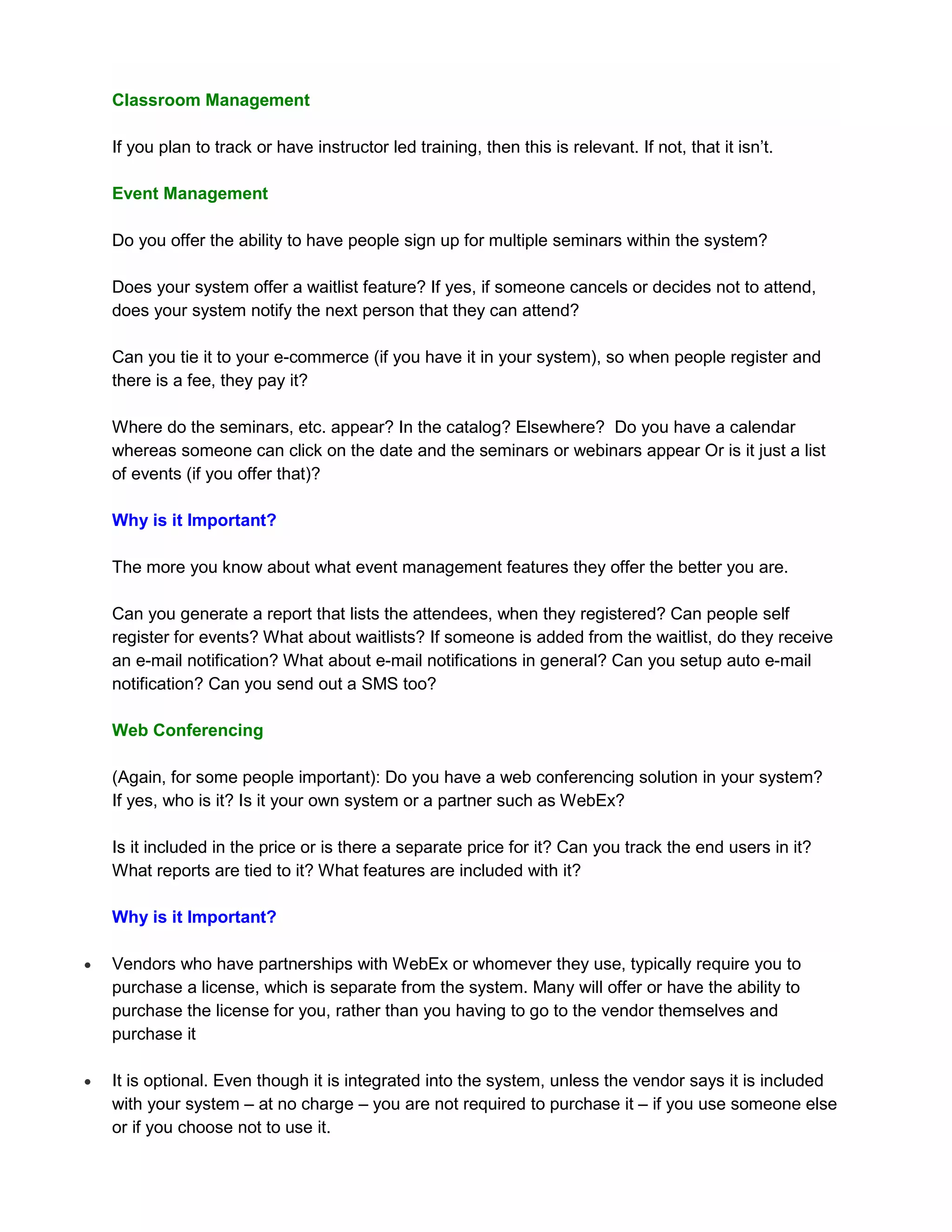 Classroom Management

    If you plan to track or have instructor led training, then this is relevant. If not, that it isn’t.

    Event Management

    Do you offer the ability to have people sign up for multiple seminars within the system?

    Does your system offer a waitlist feature? If yes, if someone cancels or decides not to attend,
    does your system notify the next person that they can attend?

    Can you tie it to your e-commerce (if you have it in your system), so when people register and
    there is a fee, they pay it?

    Where do the seminars, etc. appear? In the catalog? Elsewhere? Do you have a calendar
    whereas someone can click on the date and the seminars or webinars appear Or is it just a list
    of events (if you offer that)?

    Why is it Important?

    The more you know about what event management features they offer the better you are.

    Can you generate a report that lists the attendees, when they registered? Can people self
    register for events? What about waitlists? If someone is added from the waitlist, do they receive
    an e-mail notification? What about e-mail notifications in general? Can you setup auto e-mail
    notification? Can you send out a SMS too?

    Web Conferencing

    (Again, for some people important): Do you have a web conferencing solution in your system?
    If yes, who is it? Is it your own system or a partner such as WebEx?

    Is it included in the price or is there a separate price for it? Can you track the end users in it?
    What reports are tied to it? What features are included with it?

    Why is it Important?

   Vendors who have partnerships with WebEx or whomever they use, typically require you to
    purchase a license, which is separate from the system. Many will offer or have the ability to
    purchase the license for you, rather than you having to go to the vendor themselves and
    purchase it

   It is optional. Even though it is integrated into the system, unless the vendor says it is included
    with your system – at no charge – you are not required to purchase it – if you use someone else
    or if you choose not to use it.
 