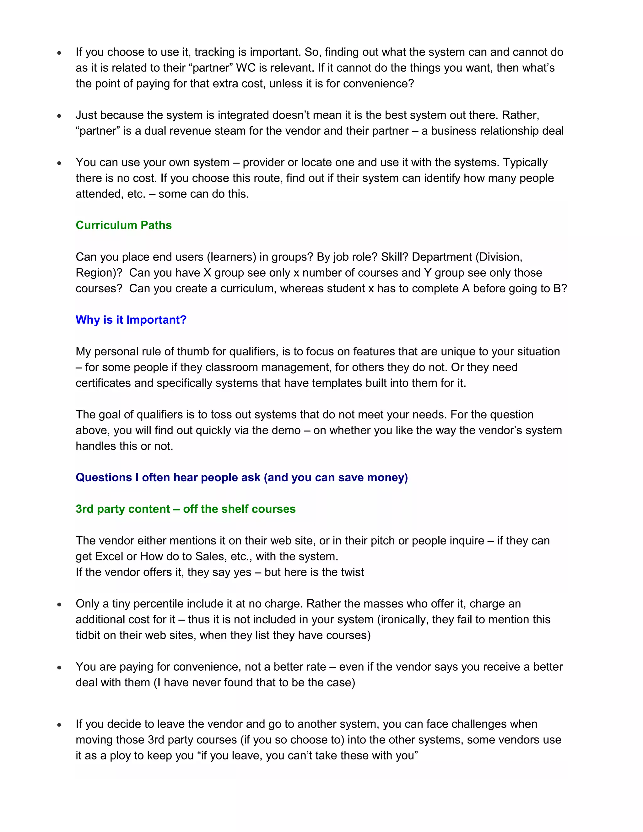    If you choose to use it, tracking is important. So, finding out what the system can and cannot do
    as it is related to their “partner” WC is relevant. If it cannot do the things you want, then what’s
    the point of paying for that extra cost, unless it is for convenience?

   Just because the system is integrated doesn’t mean it is the best system out there. Rather,
    “partner” is a dual revenue steam for the vendor and their partner – a business relationship deal

   You can use your own system – provider or locate one and use it with the systems. Typically
    there is no cost. If you choose this route, find out if their system can identify how many people
    attended, etc. – some can do this.

    Curriculum Paths

    Can you place end users (learners) in groups? By job role? Skill? Department (Division,
    Region)? Can you have X group see only x number of courses and Y group see only those
    courses? Can you create a curriculum, whereas student x has to complete A before going to B?

    Why is it Important?

    My personal rule of thumb for qualifiers, is to focus on features that are unique to your situation
    – for some people if they classroom management, for others they do not. Or they need
    certificates and specifically systems that have templates built into them for it.

    The goal of qualifiers is to toss out systems that do not meet your needs. For the question
    above, you will find out quickly via the demo – on whether you like the way the vendor’s system
    handles this or not.

    Questions I often hear people ask (and you can save money)

    3rd party content – off the shelf courses

    The vendor either mentions it on their web site, or in their pitch or people inquire – if they can
    get Excel or How do to Sales, etc., with the system.
    If the vendor offers it, they say yes – but here is the twist

   Only a tiny percentile include it at no charge. Rather the masses who offer it, charge an
    additional cost for it – thus it is not included in your system (ironically, they fail to mention this
    tidbit on their web sites, when they list they have courses)

   You are paying for convenience, not a better rate – even if the vendor says you receive a better
    deal with them (I have never found that to be the case)


   If you decide to leave the vendor and go to another system, you can face challenges when
    moving those 3rd party courses (if you so choose to) into the other systems, some vendors use
    it as a ploy to keep you “if you leave, you can’t take these with you”
 