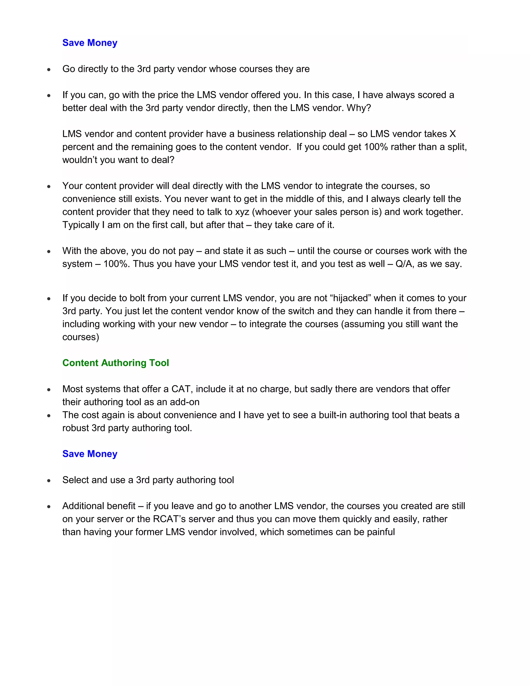 Save Money

   Go directly to the 3rd party vendor whose courses they are

   If you can, go with the price the LMS vendor offered you. In this case, I have always scored a
    better deal with the 3rd party vendor directly, then the LMS vendor. Why?

    LMS vendor and content provider have a business relationship deal – so LMS vendor takes X
    percent and the remaining goes to the content vendor. If you could get 100% rather than a split,
    wouldn’t you want to deal?

   Your content provider will deal directly with the LMS vendor to integrate the courses, so
    convenience still exists. You never want to get in the middle of this, and I always clearly tell the
    content provider that they need to talk to xyz (whoever your sales person is) and work together.
    Typically I am on the first call, but after that – they take care of it.

   With the above, you do not pay – and state it as such – until the course or courses work with the
    system – 100%. Thus you have your LMS vendor test it, and you test as well – Q/A, as we say.


   If you decide to bolt from your current LMS vendor, you are not “hijacked” when it comes to your
    3rd party. You just let the content vendor know of the switch and they can handle it from there –
    including working with your new vendor – to integrate the courses (assuming you still want the
    courses)

    Content Authoring Tool

   Most systems that offer a CAT, include it at no charge, but sadly there are vendors that offer
    their authoring tool as an add-on
   The cost again is about convenience and I have yet to see a built-in authoring tool that beats a
    robust 3rd party authoring tool.

    Save Money

   Select and use a 3rd party authoring tool

   Additional benefit – if you leave and go to another LMS vendor, the courses you created are still
    on your server or the RCAT’s server and thus you can move them quickly and easily, rather
    than having your former LMS vendor involved, which sometimes can be painful
 