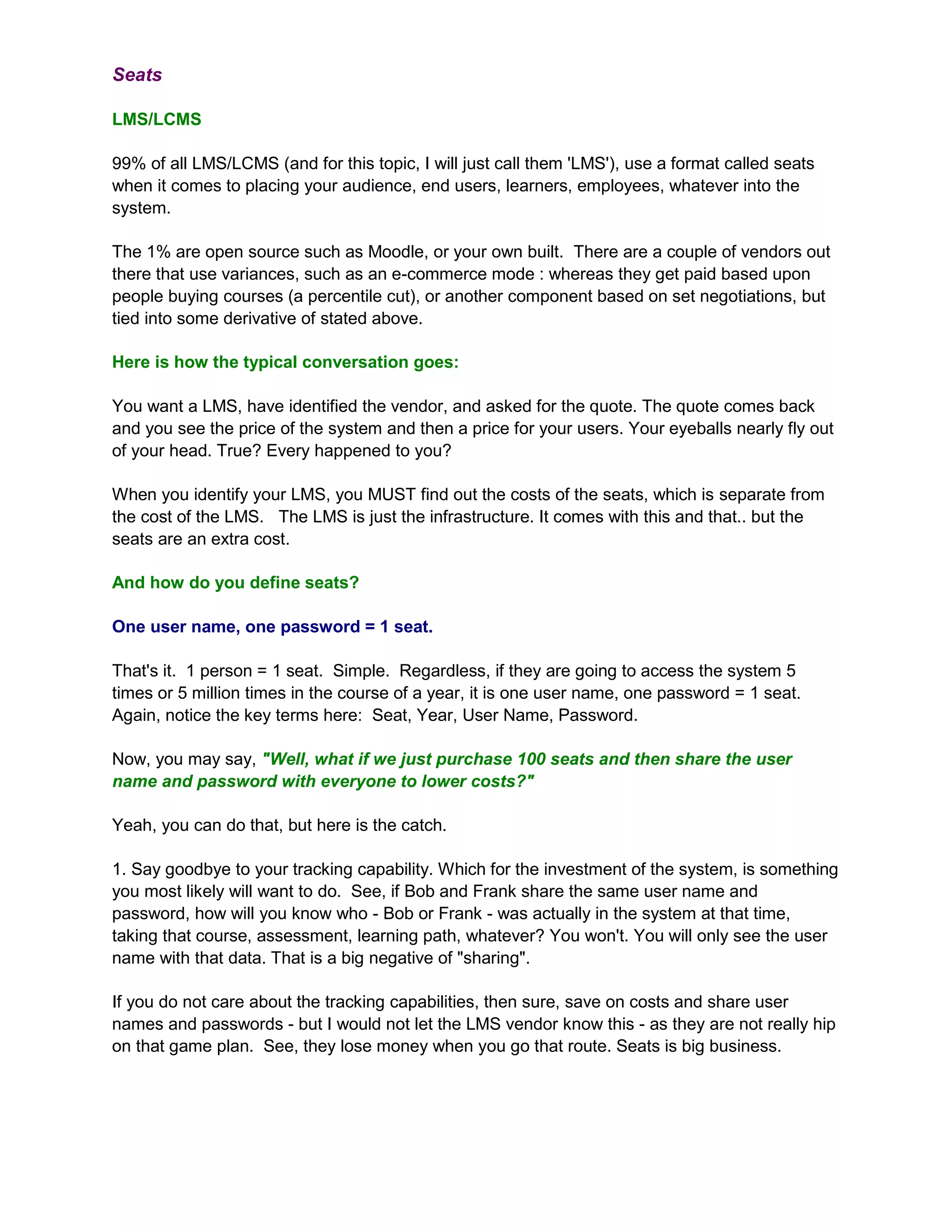 Seats

LMS/LCMS

99% of all LMS/LCMS (and for this topic, I will just call them 'LMS'), use a format called seats
when it comes to placing your audience, end users, learners, employees, whatever into the
system.

The 1% are open source such as Moodle, or your own built. There are a couple of vendors out
there that use variances, such as an e-commerce mode : whereas they get paid based upon
people buying courses (a percentile cut), or another component based on set negotiations, but
tied into some derivative of stated above.

Here is how the typical conversation goes:

You want a LMS, have identified the vendor, and asked for the quote. The quote comes back
and you see the price of the system and then a price for your users. Your eyeballs nearly fly out
of your head. True? Every happened to you?

When you identify your LMS, you MUST find out the costs of the seats, which is separate from
the cost of the LMS. The LMS is just the infrastructure. It comes with this and that.. but the
seats are an extra cost.

And how do you define seats?

One user name, one password = 1 seat.

That's it. 1 person = 1 seat. Simple. Regardless, if they are going to access the system 5
times or 5 million times in the course of a year, it is one user name, one password = 1 seat.
Again, notice the key terms here: Seat, Year, User Name, Password.

Now, you may say, "Well, what if we just purchase 100 seats and then share the user
name and password with everyone to lower costs?"

Yeah, you can do that, but here is the catch.

1. Say goodbye to your tracking capability. Which for the investment of the system, is something
you most likely will want to do. See, if Bob and Frank share the same user name and
password, how will you know who - Bob or Frank - was actually in the system at that time,
taking that course, assessment, learning path, whatever? You won't. You will only see the user
name with that data. That is a big negative of "sharing".

If you do not care about the tracking capabilities, then sure, save on costs and share user
names and passwords - but I would not let the LMS vendor know this - as they are not really hip
on that game plan. See, they lose money when you go that route. Seats is big business.
 