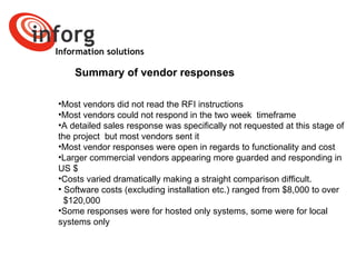Information solutions Summary of vendor responses Most vendors did not read the RFI instructions Most vendors could not respond in the two week  timeframe A detailed sales response was specifically not requested at this stage of the project  but most vendors sent it Most vendor responses were open in regards to functionality and cost  Larger commercial vendors appearing more guarded and responding in US $ Costs varied dramatically making a straight comparison difficult.  Software costs (excluding installation etc.) ranged from $8,000 to over  $120,000 Some responses were for hosted only systems, some were for local systems only 