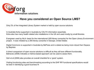 Information solutions Have you considered an Open Source LMS? Only 2% of the Integrated Library System market is held by open source solutions  In Australia Koha supported in Australia by CALYX information essentials.  Koha also has many health related site installations in the UK and used mostly by small libraries.  Evergreen used by NLA- basis for the international (300 library consortia) for the Open Library Environment project.  It was initiated by a 265 library consortia in Georgia, United States  Digital Commons is supported in Australia by BePress and is stated as being more robust than Dspace  by Bepress A direct comparison of open source solutions is difficult as they all have different functionality.  Balnaves (2008) indicates a metrics-based approach can be used to asses them.  Goh et al (2006) also provides an overall checklist for a ‘good’ system.  Visiting functioning sites and benchmarking according to the DHF RFI functional specifications would  be best in identifying a good business fit [1]   http://www.bepress.com/ir/faq.html#faq-7 [2]   http://www.saosce.com.au/ 