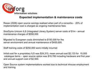 Information solutions Expected implementation & maintenance costs Riewe (2008) open source savings realised when part of a consortia -  20% of  implementation cost is charged as ongoing maintenance fees  SirsiDynix Unicorn ILS (Integrated Library System) server costs of $1m - annual  maintenance charges of $558,000  Migrated to Evergreen costs diminished to $150,000 for the  server environment and annual maintenance of $450,000.  Staff training costs of $250,000 were initially incurred Initial cost for a proprietary ILS was $24,313, mean annual cost $2,133 for  15,000 catalogue items -  open source option was $10,700 including hardware and first year  and annual support cost of $2,500.  Open Source system implementations worked due to technical inhouse employment  and training 