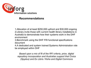 Information solutions Recommendations Allocation of at least $250,000 upfront and $30,000 ongoing Library invite those with current health library installations in Australia to demonstrate how their systems work in the DHF environment  Benchmark using the DHF FRI functional specifications document A dedicated and system trained Systems Administration role  be employed within DHF  Based upon a mix of fit of the RFI criteria, price, digital repository incorporation and Australian support that Civica (Spydus) and Ex Libris / Koha and Digital Commons 