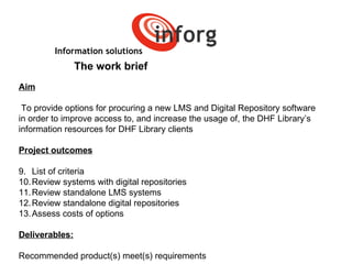 Information solutions The work brief Aim To provide options for procuring a new LMS and Digital Repository software  in order to improve access to, and increase the usage of, the DHF Library’s  information resources for DHF Library clients Project outcomes List of criteria Review systems with digital repositories Review standalone LMS systems Review standalone digital repositories Assess costs of options Deliverables: Recommended product(s) meet(s) requirements   