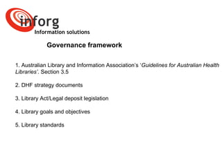 Information solutions Governance framework 1. Australian Library and Information Association’s ‘ Guidelines for Australian Health Libraries’ . Section 3.5  2. DHF strategy documents  3. Library Act/Legal deposit legislation 4. Library goals and objectives 5. Library standards 