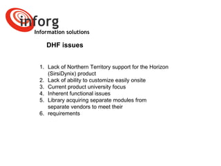 Information solutions DHF issues Lack of Northern Territory support for the Horizon (SirsiDynix) product Lack of ability to customize easily onsite Current product university focus Inherent functional issues Library acquiring separate modules from separate vendors to meet their  requirements   