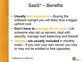 SaaS* – Benefits

     • Usually less expensive – Buying the
       software outright you will likely face a bigger
       upfront cost
     • Don’t have to manage the servers – Let
       someone else set up servers, deal with
       security, manage load balancing and firewall
     • Updates are usually included in monthly
       costs – If you own your own server you may
       or may not be entitled to free upgrades

12   * Software as a Service
 