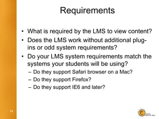 Requirements

     • What is required by the LMS to view content?
     • Does the LMS work without additional plug-
       ins or odd system requirements?
     • Do your LMS system requirements match the
       systems your students will be using?
       – Do they support Safari browser on a Mac?
       – Do they support Firefox?
       – Do they support IE6 and later?



14
 