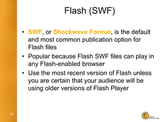 Flash (SWF)

     • SWF, or Shockwave Format, is the default
       and most common publication option for
       Flash files
     • Popular because Flash SWF files can play in
       any Flash-enabled browser
     • Use the most recent version of Flash unless
       you are certain that your audience will be
       using older versions of Flash Player


15
 