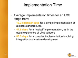 Implementation Time

     • Average Implementation times for an LMS
       range from:
       – 19.2 calendar days for a simple implementation of
         a stock-standard LMS
       – 47.6 days for a “typical” implementation, as in the
         usual experience of LMS vendors
       – 85.3 days for a complex implementation involving
         integration and custom development




18
 