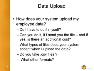 Data Upload

     • How does your system upload my
       employee data?
      – Do I have to do it myself?
      – Can you do it, if I send you the file – and if
        yes, is there an additional cost?
      – What types of files does your system
        accept when I upload the data?
      – Do you take .csv files ?
      – What other formats?
19
 