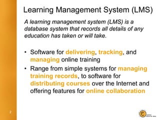 Learning Management System (LMS)
    A learning management system (LMS) is a
    database system that records all details of any
    education has taken or will take.

    • Software for delivering, tracking, and
      managing online training
    • Range from simple systems for managing
      training records, to software for
      distributing courses over the Internet and
      offering features for online collaboration


2
 