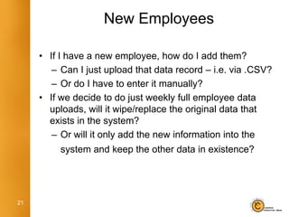 New Employees

     • If I have a new employee, how do I add them?
        – Can I just upload that data record – i.e. via .CSV?
        – Or do I have to enter it manually?
     • If we decide to do just weekly full employee data
       uploads, will it wipe/replace the original data that
       exists in the system?
        – Or will it only add the new information into the
          system and keep the other data in existence?




21
 
