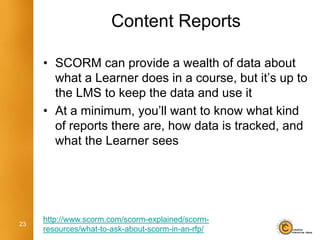 Content Reports

     • SCORM can provide a wealth of data about
       what a Learner does in a course, but it’s up to
       the LMS to keep the data and use it
     • At a minimum, you’ll want to know what kind
       of reports there are, how data is tracked, and
       what the Learner sees




     http://www.scorm.com/scorm-explained/scorm-
23
     resources/what-to-ask-about-scorm-in-an-rfp/
 