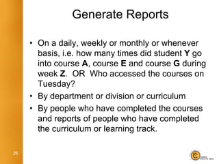 Generate Reports

     • On a daily, weekly or monthly or whenever
       basis, i.e. how many times did student Y go
       into course A, course E and course G during
       week Z. OR Who accessed the courses on
       Tuesday?
     • By department or division or curriculum
     • By people who have completed the courses
       and reports of people who have completed
       the curriculum or learning track.

26
 