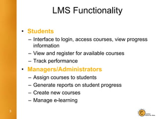 LMS Functionality

    • Students
      – Interface to login, access courses, view progress
        information
      – View and register for available courses
      – Track performance
    • Managers/Administrators
      –   Assign courses to students
      –   Generate reports on student progress
      –   Create new courses
      –   Manage e-learning
3
 