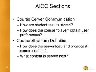 AICC Sections

     • Course Server Communication
       – How are student results stored?
       – How does the course "player" obtain user
         preferences?
     • Course Structure Definition
       – How does the server load and broadcast
         course content?
       – What content is served next?

30
 