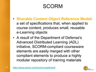 SCORM

     • Sharable Content Object Reference Model:
       a set of specifications that, when applied to
       course content, produces small, reusable
       e-Learning objects
     • A result of the Department of Defense's
       Advanced Distributed Learning (ADL)
       initiative, SCORM-compliant courseware
       elements are easily merged with other
       compliant elements to produce a highly
       modular repository of training materials
31   http://www.scorm.com/scorm-explained/
 
