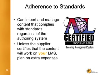 Adherence to Standards

     • Can import and manage
       content that complies
       with standards
       regardless of the
       authoring system
     • Unless the supplier
       certifies that the content
       will work on your LMS,
       plan on extra expenses

32
 