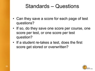 Standards – Questions

     • Can they save a score for each page of test
       questions?
     • If so, do they save one score per course, one
       score per test, or one score per test
       question?
     • If a student re-takes a test, does the first
       score get stored or overwritten?




33
 