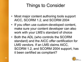 Things to Consider

     • Most major content authoring tools support
       AICC, SCORM 1.2, and SCORM 2004
     • If you often use custom-developed content,
       make sure your content developer can also
       work with your LMS’s standard of choice
     • Both the ADL (who controls the SCORM
       standard) and the AICC offer certification for
       LMS vendors. If an LMS claims AICC,
       SCORM 1.2, and SCORM 2004 support, has
       it been certified as compliant?
34
 