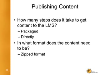 Publishing Content

     • How many steps does it take to get
       content to the LMS?
       – Packaged
       – Directly
     • In what format does the content need
       to be?
       – Zipped format


36
 