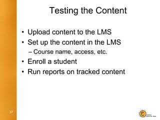 Testing the Content

     • Upload content to the LMS
     • Set up the content in the LMS
       – Course name, access, etc.
     • Enroll a student
     • Run reports on tracked content




37
 