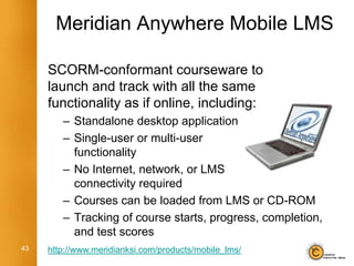 Meridian Anywhere Mobile LMS

     SCORM-conformant courseware to
     launch and track with all the same
     functionality as if online, including:
        – Standalone desktop application
        – Single-user or multi-user
          functionality
        – No Internet, network, or LMS
          connectivity required
        – Courses can be loaded from LMS or CD-ROM
        – Tracking of course starts, progress, completion,
          and test scores
43   http://www.meridianksi.com/products/mobile_lms/
 