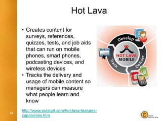 Hot Lava

     • Creates content for
       surveys, references,
       quizzes, tests, and job aids
       that can run on mobile
       phones, smart phones,
       podcasting devices, and
       wireless devices
     • Tracks the delivery and
       usage of mobile content so
       managers can measure
       what people learn and
       know
     http://www.outstart.com/hot-lava-features-
44
     capabilities.htm
 