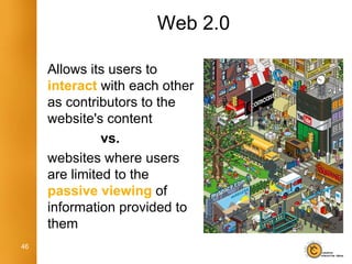 Web 2.0

     Allows its users to
     interact with each other
     as contributors to the
     website's content
               vs.
     websites where users
     are limited to the
     passive viewing of
     information provided to
     them
46
 