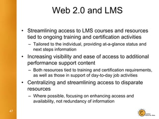 Web 2.0 and LMS

     • Streamlining access to LMS courses and resources
       tied to ongoing training and certification activities
        – Tailored to the individual, providing at-a-glance status and
          next steps information
     • Increasing visibility and ease of access to additional
       performance support content
        – Both resources tied to training and certification requirements,
          as well as those in support of day-to-day job activities
     • Centralizing and streamlining access to disparate
       resources
        – Where possible, focusing on enhancing access and
          availability, not redundancy of information

47
 