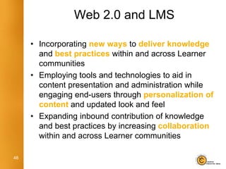 Web 2.0 and LMS

     • Incorporating new ways to deliver knowledge
       and best practices within and across Learner
       communities
     • Employing tools and technologies to aid in
       content presentation and administration while
       engaging end-users through personalization of
       content and updated look and feel
     • Expanding inbound contribution of knowledge
       and best practices by increasing collaboration
       within and across Learner communities

48
 